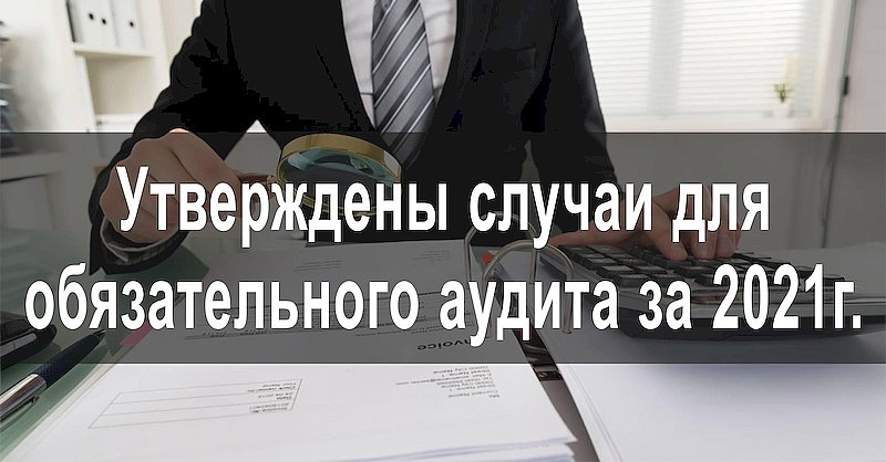 Утверждены случаи для обязательного аудита за 2021г.